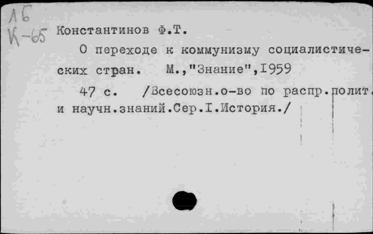 ﻿л с
Константинов Ф.Т.
О переходе к коммунизму социалистиче-
ских стран. М.,"Знание”,1959
47 с. /Зсесоюзн.о-во по распр.полит
и научн.знаний.Сер.1.История./
I